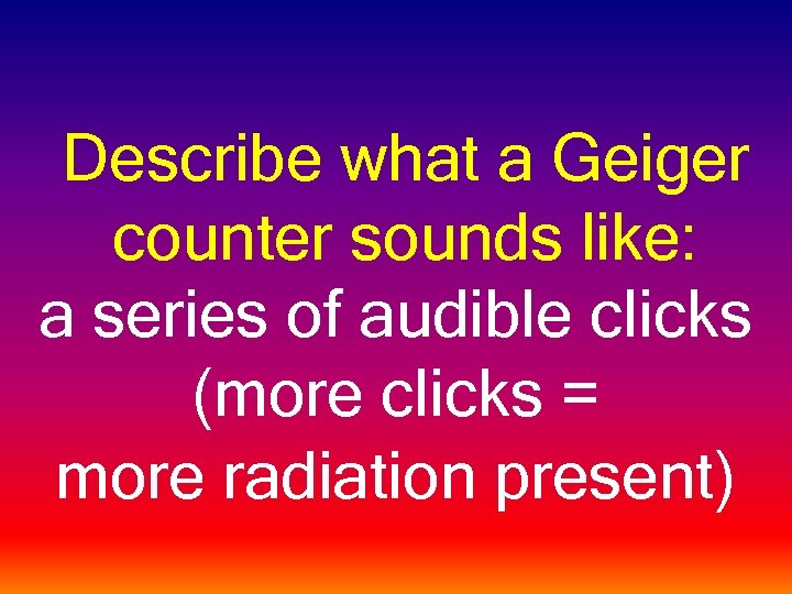 Describe what a Geiger counter sounds like: a series of audible clicks (more clicks