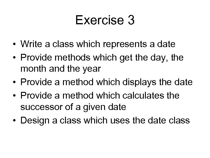Exercise 3 • Write a class which represents a date • Provide methods which