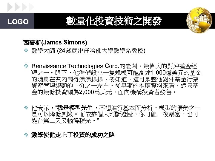 LOGO 數量化投資技術之開發 西蒙斯(James Simons) v 數學大師 (24歲就出任哈佛大學數學系教授) v Renaissance Technologies Corp. 的老闆，最偉大的對沖基金經 理之一。眼下，他準備設立一隻規模可能高達 1,