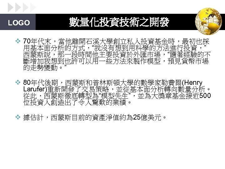 LOGO 數量化投資技術之開發 v 70年代末，當他離開石溪大學創立私人投資基金時，最初也採 用基本面分析的方式，“我沒有想到用科學的方法進行投資，” 西蒙斯說，那一段時間他主要投資於外匯市場，“隨著經驗的不 斷增加我想到也許可以用一些方法來製作模型，預見貨幣市場 的走勢變動。” v 80年代後期，西蒙斯和普林斯頓大學的數學家勒費爾(Henry Larufer)重新開發了交易策略，並從基本面分析轉向數量分析。 從此，西蒙斯徹底轉型為“模型先生”，並為大獎章基金接近 500 位投資人創造出了令人驚歎的業績。