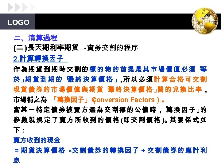 LOGO 二、清算過程 (二 )長天期利率期貨 -實券交割的程序 2. 計算轉換因子 作為期貨到期時交割的標的物的前提是其市場價值必須「 等 於」 貨到期的「 終決算價格」 所以必須計算合格可交割 期