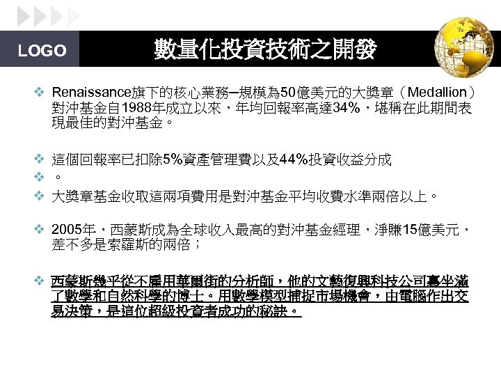LOGO 數量化投資技術之開發 v Renaissance旗下的核心業務─規模為 50億美元的大獎章（Medallion） 對沖基金自 1988年成立以來，年均回報率高達 34%，堪稱在此期間表 現最佳的對沖基金。 v 這個回報率已扣除 5%資產管理費以及44%投資收益分成 v 。