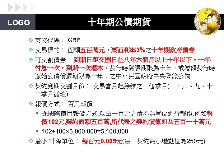 十年期公債期貨 LOGO v 英文代碼： GBF v 交易標的： 面額五百萬元，票面利率3%之十年期政府債券 v 可交割債券： 到期日距交割日在八年六個月以上十年以下，一年 付息一次，到期一次還本，發行時償還期限為十年，或增額發行時 原始公債償還期限為十年」之中華民國政府中央登錄公債 v