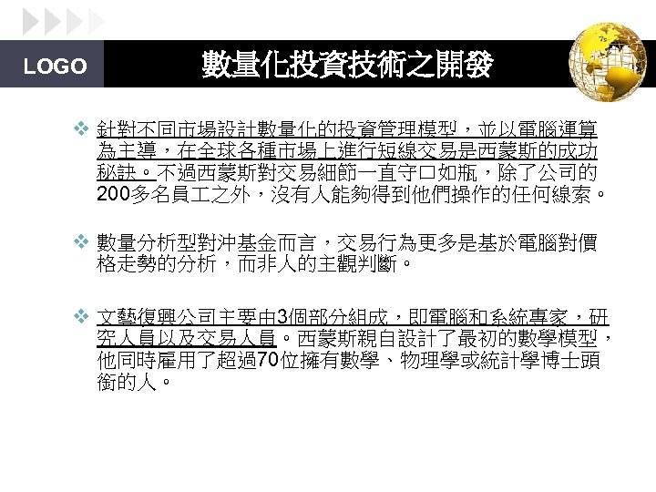 LOGO 數量化投資技術之開發 v 針對不同市場設計數量化的投資管理模型，並以電腦運算 為主導，在全球各種市場上進行短線交易是西蒙斯的成功 秘訣。不過西蒙斯對交易細節一直守口如瓶，除了公司的 200多名員 之外，沒有人能夠得到他們操作的任何線索。 v 數量分析型對沖基金而言，交易行為更多是基於電腦對價 格走勢的分析，而非人的主觀判斷。 v 文藝復興公司主要由 3個部分組成，即電腦和系統專家，研