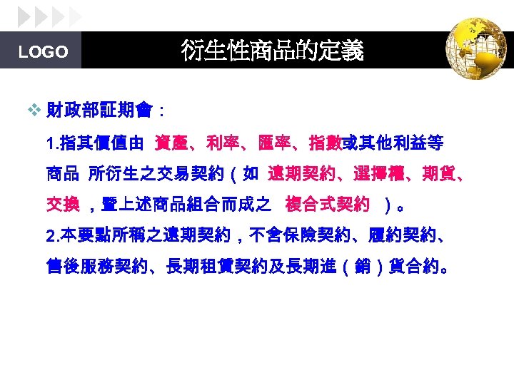 LOGO 衍生性商品的定義 v 財政部証期會： 1. 指其價值由 資產、利率、匯率、指數或其他利益等 商品 所衍生之交易契約（如 遠期契約、選擇權、期貨、 交換 ，暨上述商品組合而成之 複合式契約 ）。