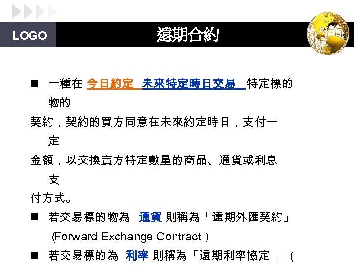 遠期合約 LOGO n 一種在 今日約定 未來特定時日交易 特定標的 物的 契約，契約的買方同意在未來約定時日，支付一 定 金額，以交換賣方特定數量的商品、通貨或利息 支 付方式。 n