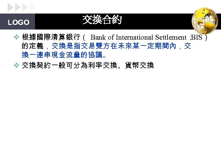 LOGO 交換合約 v 根據國際清算銀行（ Bank of International Settlement； BIS） 的定義，交換是指交易雙方在未來某一定期間內，交 換一連串現金流量的協議。 v 交換契約一般可分為利率交換、貨幣交換 