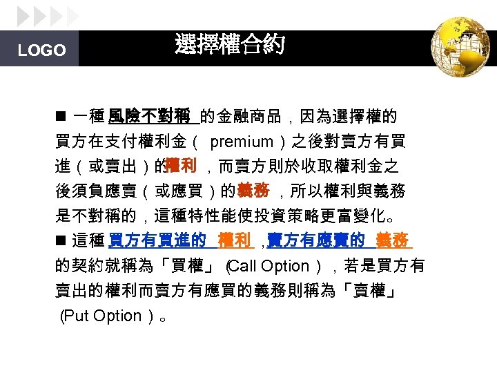 LOGO 選擇權合約 n 一種 風險不對稱 的金融商品，因為選擇權的 買方在支付權利金（ premium）之後對賣方有買 進（或賣出）的 權利 ，而賣方則於收取權利金之 後須負應賣（或應買）的義務 ，所以權利與義務 是不對稱的，這種特性能使投資策略更富變化。