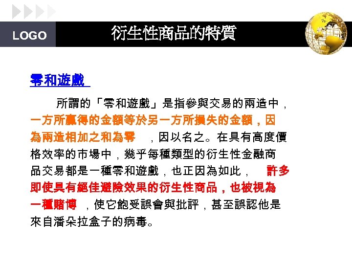 LOGO 衍生性商品的特質 零和遊戲 所謂的「零和遊戲」是指參與交易的兩造中， 一方所贏得的金額等於另一方所損失的金額，因 為兩造相加之和為零 ，因以名之。在具有高度價 格效率的市場中，幾乎每種類型的衍生性金融商 品交易都是一種零和遊戲，也正因為如此， 許多 即使具有絕佳避險效果的衍生性商品，也被視為 一種賭博 ，使它飽受誤會與批評，甚至誤認他是 來自潘朵拉盒子的病毒。