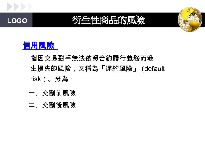 衍生性商品的風險 LOGO 信用風險 指因交易對手無法依照合約履行義務而發 生損失的風險，又稱為「違約風險」（ default risk）。分為： 一、交割前風險 二、交割後風險 