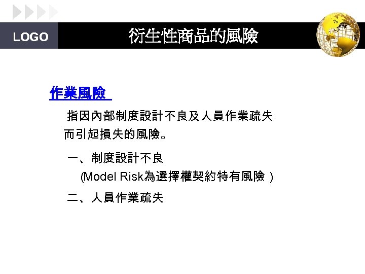 衍生性商品的風險 LOGO 作業風險 指因內部制度設計不良及人員作業疏失 而引起損失的風險。 一、制度設計不良 （ Model Risk為選擇權契約特有風險） 二、人員作業疏失 