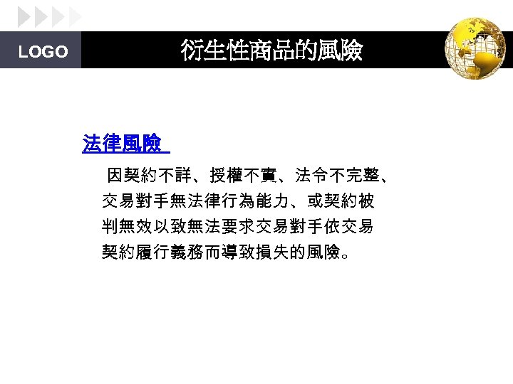 衍生性商品的風險 LOGO 法律風險 因契約不詳、授權不實、法令不完整、 交易對手無法律行為能力、或契約被 判無效以致無法要求交易對手依交易 契約履行義務而導致損失的風險。 