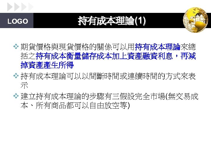 LOGO 持有成本理論(1) v 期貨價格與現貨價格的關係可以用持有成本理論來總 括之持有成本衡量儲存成本加上資產融資利息，再減 掉資產產生所得 v 持有成本理論可以以間斷時間或連續時間的方式來表 示 v 建立持有成本理論的步驟有三假設完全市場(無交易成 本、所有商品都可以自由放空等) 