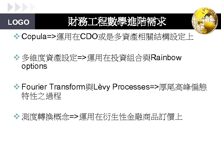 LOGO 財務 程數學進階需求 v Copula=>運用在CDO或是多資產相關結構設定上 v 多維度資產設定=>運用在投資組合與Rainbow options v Fourier Transform與Lèvy Processes=>厚尾高峰偏態 特性之過程 v