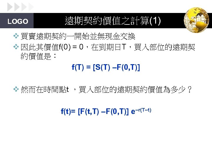 LOGO 遠期契約價值之計算(1) v 買賣遠期契約一開始並無現金交換 v 因此其價值f(0) = 0，在到期日T，買入部位的遠期契 約價值是： f(T) = [S(T) –F(0, T)]