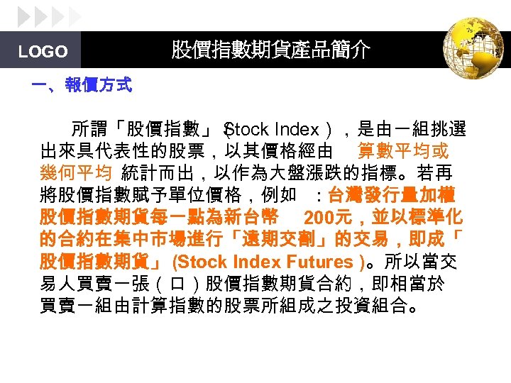 LOGO 股價指數期貨產品簡介 一、報價方式 所謂「股價指數」（ Stock Index），是由一組挑選 出來具代表性的股票，以其價格經由 算數平均或 幾何平均 統計而出，以作為大盤漲跌的指標。若再 將股價指數賦予單位價格，例如 : 台灣發行量加權 股價指數期貨每一點為新台幣