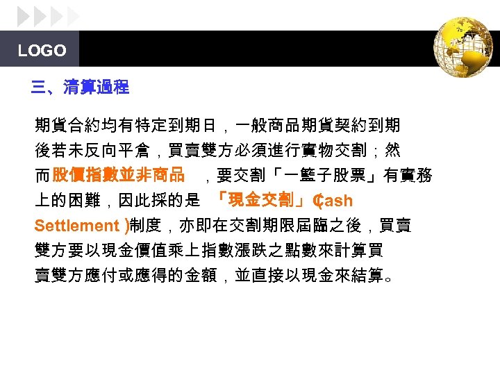 LOGO 三、清算過程 期貨合約均有特定到期日，一般商品期貨契約到期 後若未反向平倉，買賣雙方必須進行實物交割；然 而 股價指數並非商品 ，要交割「一籃子股票」有實務 上的困難，因此採的是 「現金交割」（ Cash Settlement） 制度，亦即在交割期限屆臨之後，買賣 雙方要以現金價值乘上指數漲跌之點數來計算買 賣雙方應付或應得的金額，並直接以現金來結算。