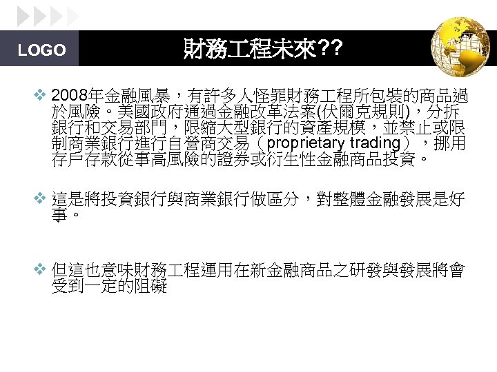 LOGO 財務 程未來? ? v 2008年金融風暴，有許多人怪罪財務 程所包裝的商品過 於風險。美國政府通過金融改革法案(伏爾克規則)，分拆 銀行和交易部門，限縮大型銀行的資產規模，並禁止或限 制商業銀行進行自營商交易（proprietary trading），挪用 存戶存款從事高風險的證券或衍生性金融商品投資。 v 這是將投資銀行與商業銀行做區分，對整體金融發展是好