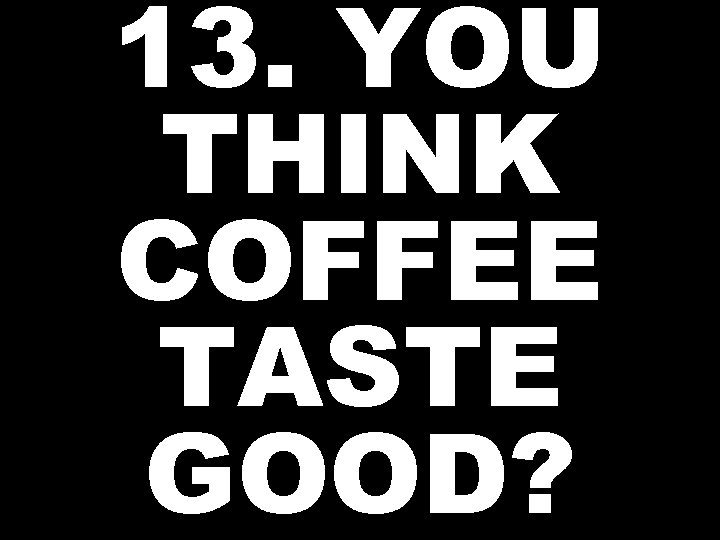 13. YOU THINK COFFEE TASTE GOOD? 