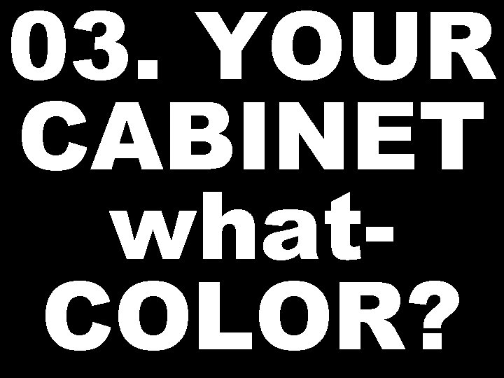 03. YOUR CABINET what. COLOR? 