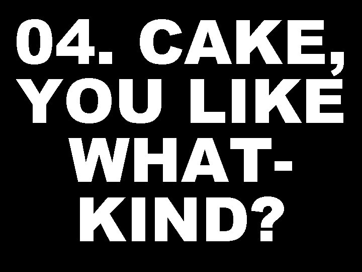 04. CAKE, YOU LIKE WHATKIND? 
