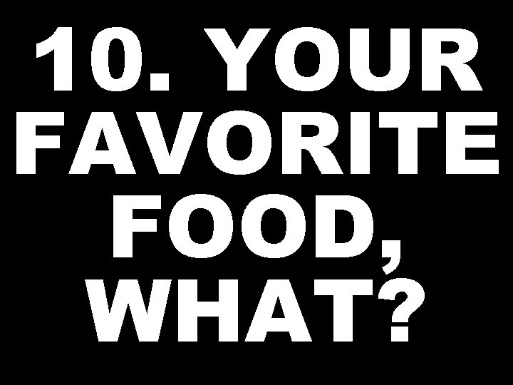 10. YOUR FAVORITE FOOD, WHAT? 