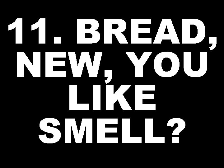 11. BREAD, NEW, YOU LIKE SMELL? 
