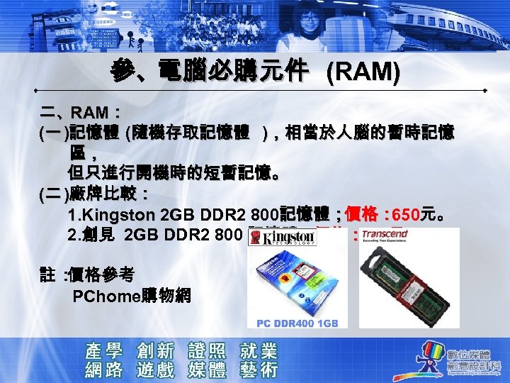 參、電腦必購元件 (RAM) 二、RAM： (一 )記憶體 (隨機存取記憶體 )，相當於人腦的暫時記憶 區， 但只進行開機時的短暫記憶。 (二 )廠牌比較： 1. Kingston 2