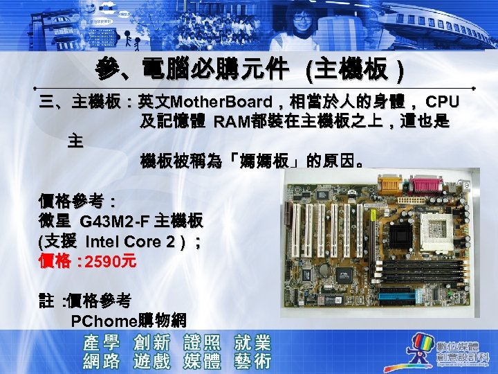 參、電腦必購元件 (主機板 ) 三、主機板：英文Mother. Board，相當於人的身體， CPU 及記憶體 RAM都裝在主機板之上，這也是 主 機板被稱為「媽媽板」的原因。 價格參考： 微星 G 43