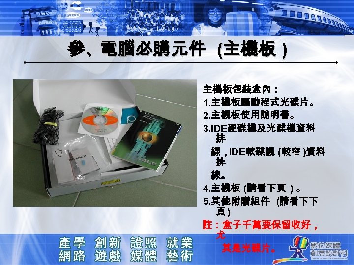 參、電腦必購元件 (主機板 ) 主機板包裝盒內： 1. 主機板驅動程式光碟片。 2. 主機板使用說明書。 3. IDE硬碟機及光碟機資料 排 線，IDE軟碟機 (較窄 )資料