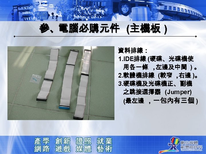 參、電腦必購元件 (主機板 ) 資料排線： 1. IDE排線 (硬碟、光碟機使 用各一條 ， 左邊及中間 ) 。 2. 軟體機排線