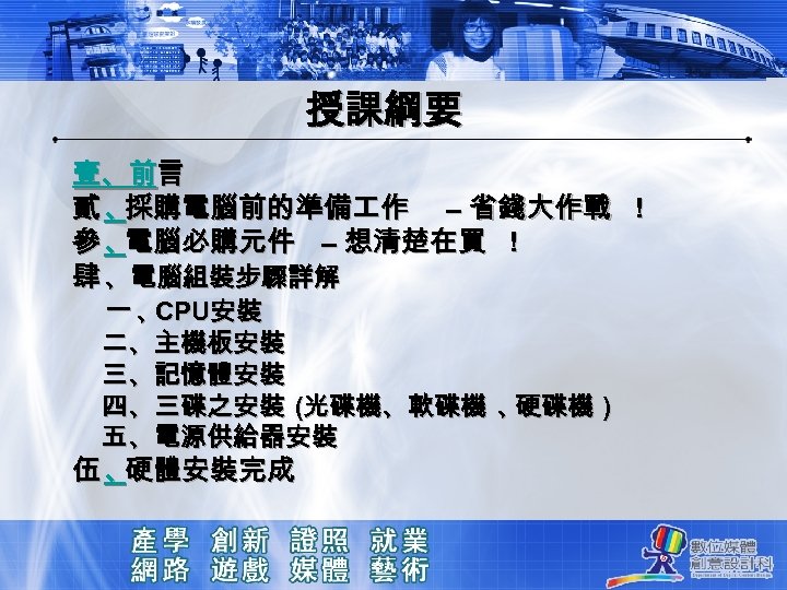 授課綱要 壹、前言 貳、 採購電腦前的準備 作 – 省錢大作戰 ！ 參、 電腦必購元件 – 想清楚在買 ！ 肆