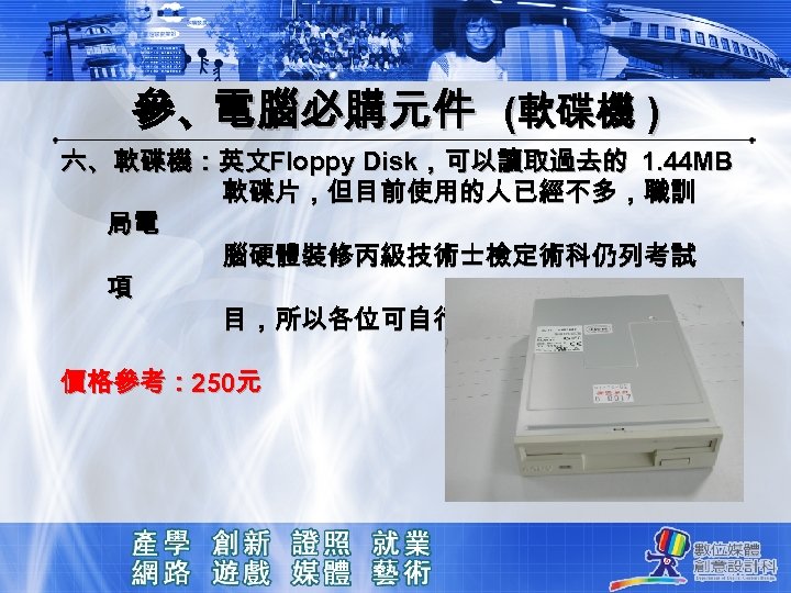 參、電腦必購元件 (軟碟機 ) 六、軟碟機：英文Floppy Disk，可以讀取過去的 1. 44 MB 軟碟片，但目前使用的人已經不多，職訓 局電 腦硬體裝修丙級技術士檢定術科仍列考試 項 目，所以各位可自行參考採購。 價格參考：