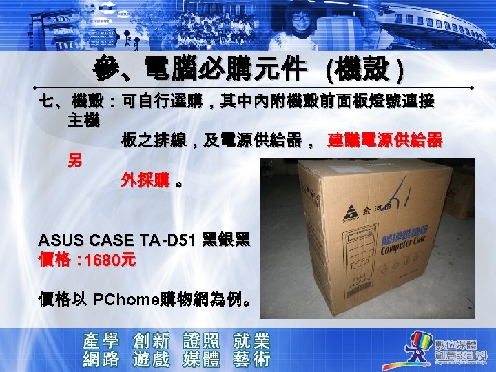 參、電腦必購元件 (機殼 ) 七、機殼：可自行選購，其中內附機殼前面板燈號連接 主機 板之排線，及電源供給器， 建議電源供給器 另 外採購 。 ASUS CASE TA-D 51