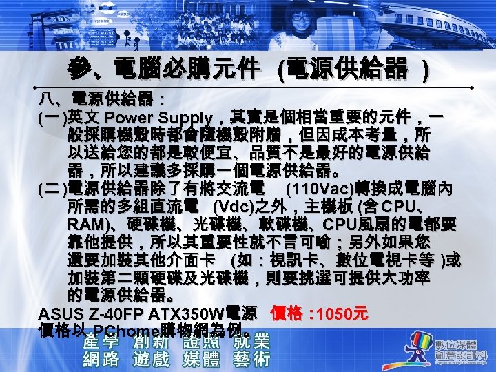 參、電腦必購元件 (電源供給器 ) 八、電源供給器： (一 )英文 Power Supply，其實是個相當重要的元件，一 般採購機殼時都會隨機殼附贈，但因成本考量，所 以送給您的都是較便宜、品質不是最好的電源供給 器，所以建議多採購一個電源供給器。 (二 )電源供給器除了有將交流電 (110