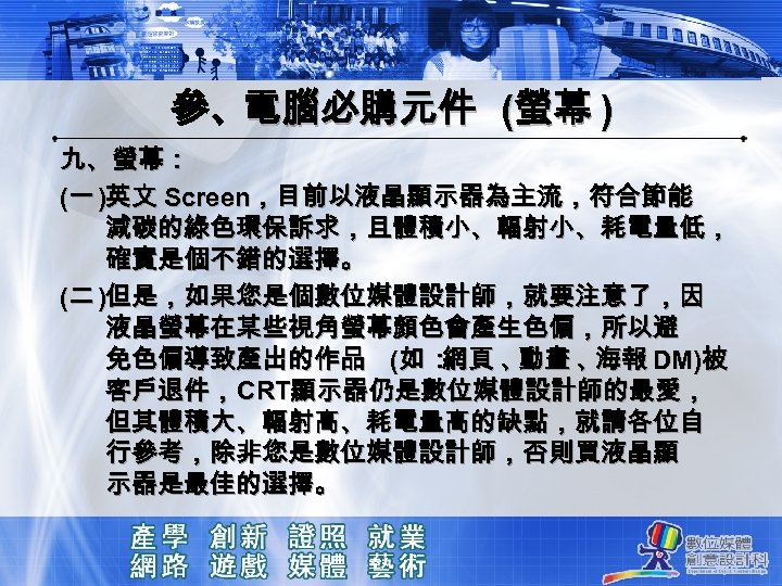 參、電腦必購元件 (螢幕 ) 九、螢幕： (一 )英文 Screen，目前以液晶顯示器為主流，符合節能 減碳的綠色環保訴求，且體積小、輻射小、耗電量低， 確實是個不錯的選擇。 (二 )但是，如果您是個數位媒體設計師，就要注意了，因 液晶螢幕在某些視角螢幕顏色會產生色偏，所以避 免色偏導致產出的作品 (如