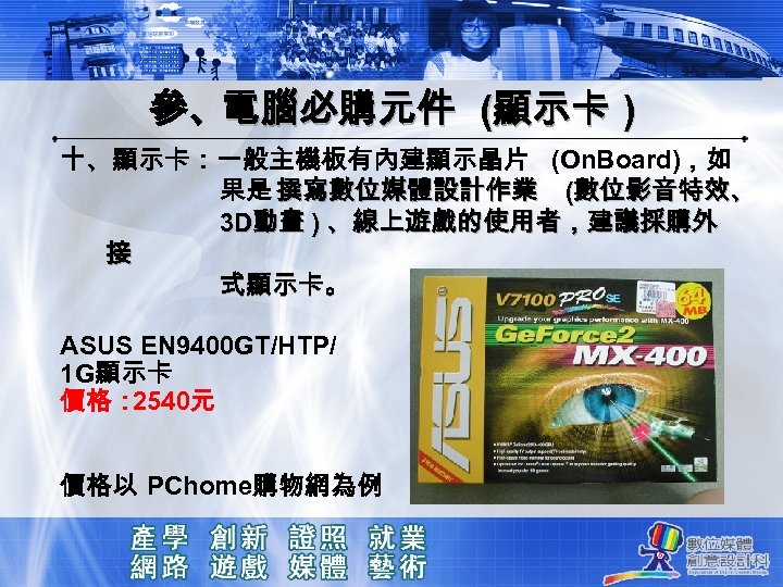 參、電腦必購元件 (顯示卡 ) 十、顯示卡：一般主機板有內建顯示晶片 (On. Board)，如 果是 撰寫數位媒體設計作業 (數位影音特效、 3 D動畫 ) 、線上遊戲的使用者，建議採購外 接