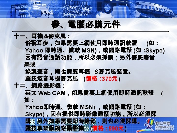 參、電腦必購元件 十一、耳機 &麥克風： 俗稱耳麥，如果需要上網使用即時通訊軟體 (如： Yahoo 即時通、微軟 MSN)，或網路電話 (如： Skype) 因有語音通話功能，所以必須採購；另外需要聽音 樂或 錄製聲音，則也需要耳機 &麥克風裝置。