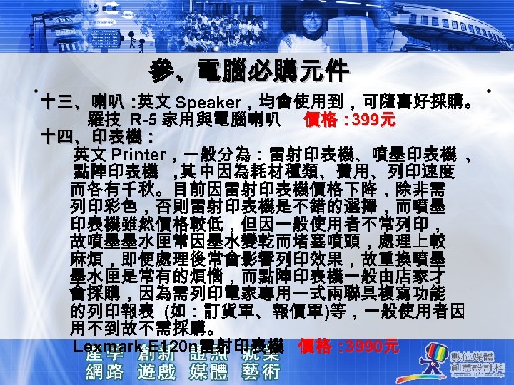 參、電腦必購元件 十三、喇叭： 英文 Speaker，均會使用到，可隨喜好採購。 羅技 R-5 家用與電腦喇叭 價格： 元 399 十四、印表機： 英文 Printer，一般分為：雷射印表機、噴墨印表機 、