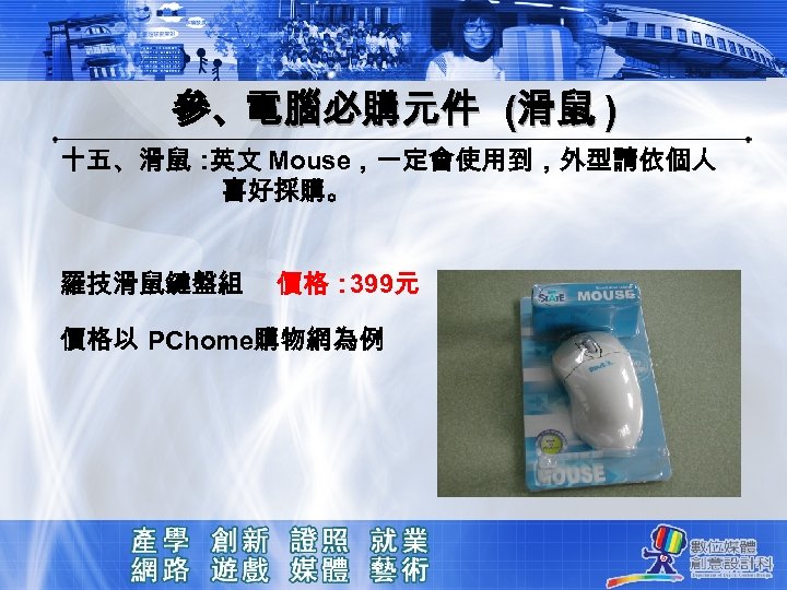 參、電腦必購元件 (滑鼠 ) 十五、滑鼠： 英文 Mouse，一定會使用到，外型請依個人 喜好採購。 羅技滑鼠鍵盤組 價格： 399元 價格以 PChome購物網為例 