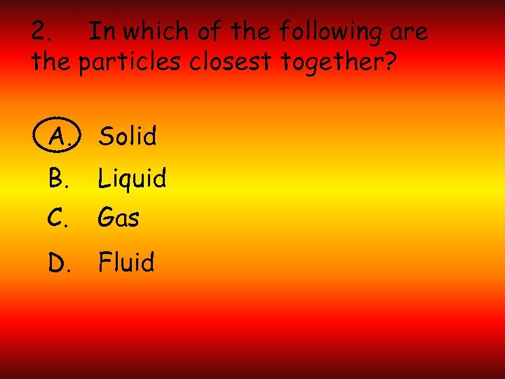 2. In which of the following are the particles closest together? A. Solid B.
