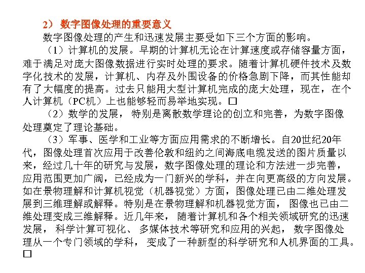 2） 数字图像处理的重要意义 数字图像处理的产生和迅速发展主要受如下三个方面的影响。 （1）计算机的发展。早期的计算机无论在计算速度或存储容量方面， 难于满足对庞大图像数据进行实时处理的要求。随着计算机硬件技术及数 字化技术的发展，计算机、内存及外围设备的价格急剧下降，而其性能却 有了大幅度的提高。过去只能用大型计算机完成的庞大处理，现在，在个 人计算机（PC机）上也能够轻而易举地实现。 （2）数学的发展， 特别是离散数学理论的创立和完善，为数字图像 处理奠定了理论基础。 （3）军事、医学和 业等方面应用需求的不断增长。自 20世纪