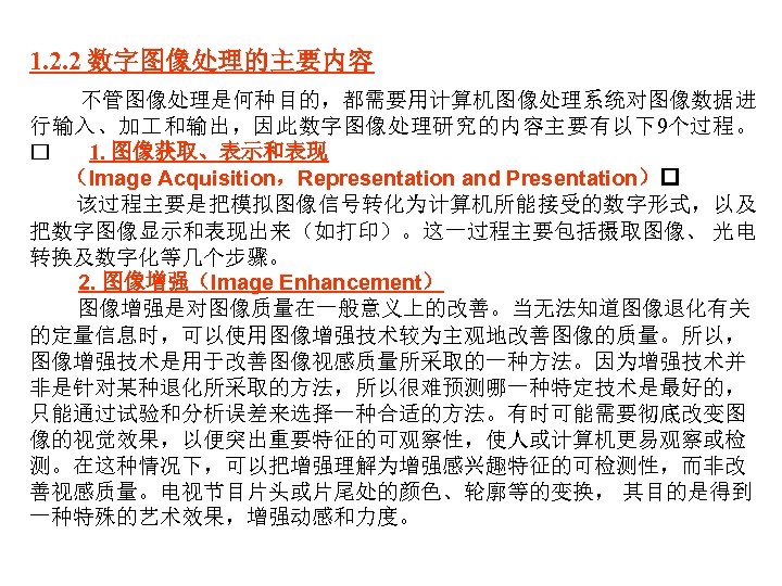 1. 2. 2 数字图像处理的主要内容 不管图像处理是何种目的，都需要用计算机图像处理系统对图像数据进 行输入、加 和输出，因此数字图像处理研究的内容主要有以下9个过程。 1. 图像获取、表示和表现 （Image Acquisition，Representation and Presentation） 该过程主要是把模拟图像信号转化为计算机所能接受的数字形式，以及