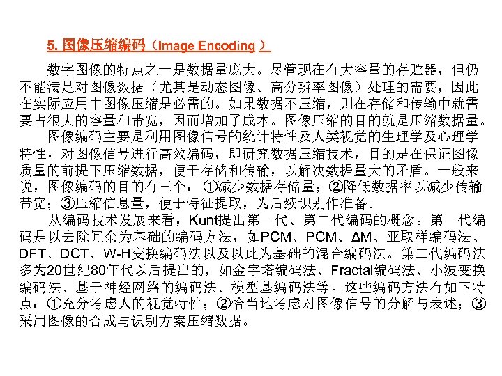 5. 图像压缩编码（Image Encoding ） 数字图像的特点之一是数据量庞大。尽管现在有大容量的存贮器，但仍 不能满足对图像数据（尤其是动态图像、高分辨率图像）处理的需要，因此 在实际应用中图像压缩是必需的。如果数据不压缩，则在存储和传输中就需 要占很大的容量和带宽，因而增加了成本。图像压缩的目的就是压缩数据量。 图像编码主要是利用图像信号的统计特性及人类视觉的生理学及心理学 特性，对图像信号进行高效编码，即研究数据压缩技术，目的是在保证图像 质量的前提下压缩数据，便于存储和传输，以解决数据量大的矛盾。一般来 说，图像编码的目的有三个： ①减少数据存储量；②降低数据率以减少传输 带宽；③压缩信息量，便于特征提取，为后续识别作准备。