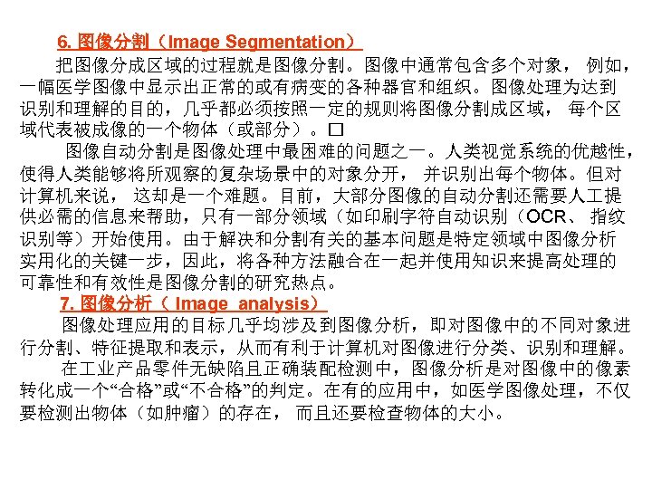 6. 图像分割（Image Segmentation） 把图像分成区域的过程就是图像分割。图像中通常包含多个对象， 例如， 一幅医学图像中显示出正常的或有病变的各种器官和组织。图像处理为达到 识别和理解的目的，几乎都必须按照一定的规则将图像分割成区域， 每个区 域代表被成像的一个物体（或部分）。 图像自动分割是图像处理中最困难的问题之一。人类视觉系统的优越性， 使得人类能够将所观察的复杂场景中的对象分开， 并识别出每个物体。但对 计算机来说， 这却是一个难题。目前，大部分图像的自动分割还需要人