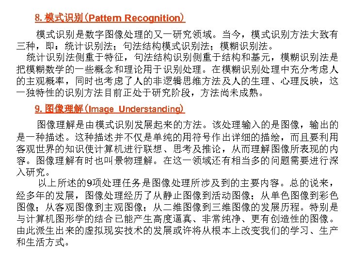 8. 模式识别(Pattern Recognition) 模式识别是数字图像处理的又一研究领域。当今，模式识别方法大致有 三种，即：统计识别法；句法结构模式识别法；模糊识别法。 统计识别法侧重于特征，句法结构识别侧重于结构和基元，模糊识别法是 把模糊数学的一些概念和理论用于识别处理。在模糊识别处理中充分考虑人 的主观概率，同时也考虑了人的非逻辑思维方法及人的生理、心理反映，这 一独特性的识别方法目前正处于研究阶段，方法尚未成熟。 9. 图像理解(Image Understanding) 图像理解是由模式识别发展起来的方法。该处理输入的是图像，输出的 是一种描述。这种描述并不仅是单纯的用符号作出详细的描绘，而且要利用