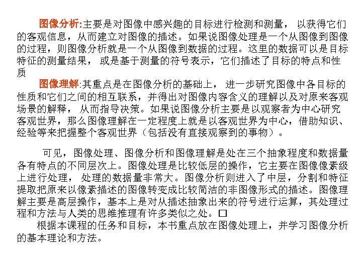 图像分析: 主要是对图像中感兴趣的目标进行检测和测量， 以获得它们 的客观信息，从而建立对图像的描述。如果说图像处理是一个从图像到图像 的过程，则图像分析就是一个从图像到数据的过程。这里的数据可以是目标 特征的测量结果， 或是基于测量的符号表示，它们描述了目标的特点和性 质 图像理解: 其重点是在图像分析的基础上， 进一步研究图像中各目标的 性质和它们之间的相互联系，并得出对图像内容含义的理解以及对原来客观 场景的解释， 从而指导决策。如果说图像分析主要是以观察者为中心研究