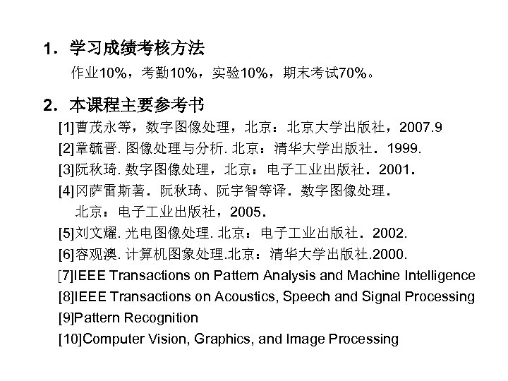 1．学习成绩考核方法 作业 10%，考勤 10%，实验10%，期末考试 70%。 2．本课程主要参考书 [1]曹茂永等，数字图像处理，北京：北京大学出版社，2007. 9 [2]章毓晋. 图像处理与分析. 北京：清华大学出版社．1999. [3]阮秋琦. 数字图像处理，北京：电子 业出版社．2001．