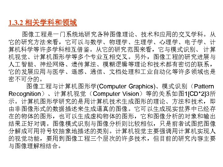 1. 3. 2 相关学科和领域 图像 程是一门系统地研究各种图像理论、技术和应用的交叉学科。从 它的研究方法来看，它可以与数学、物理学、生理学、心理学、电子学、计 算机科学等许多学科相互借鉴。从它的研究范围来看，它与模式识别、 计算 机视觉、计算机图形学等多个专业互相交叉。另外，图像 程的研究进展与 人 智能、神经网络、遗传算法、模糊逻辑等理论和技术都有密切的联系， 它的发展应用与医学、遥感、通信、文档处理和