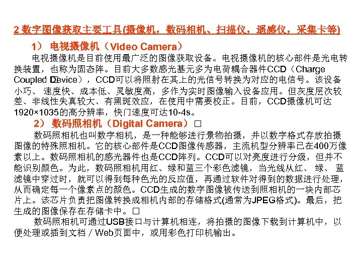2 数字图像获取主要 具(摄像机，数码相机、扫描仪，遥感仪，采集卡等) 1） 电视摄像机（Video Camera） 电视摄像机是目前使用最广泛的图像获取设备。电视摄像机的核心部件是光电转 换装置，也称为固态阵。目前大多数感光基元多为电荷耦合器件CCD（Charge Coupled Device），CCD可以将照射在其上的光信号转换为对应的电信号。该设备 小巧、 速度快、成本低、灵敏度高，多作为实时图像输入设备应用。但灰度层次较 差、非线性失真较大、有黑斑效应，在使用中需要校正。目前，CCD摄像机可达 1920×
